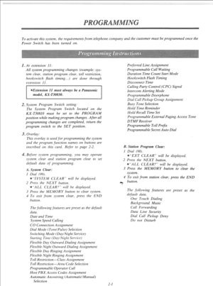 Page 20To activate this system, the requirements from telephone company and the customer must be programmed once the 
Power Switch has been turned on. 
. At extension 11: 
All system programming changes (example: sys- 
tem clear, station program clear, toll restriction, 
hookswitch flash timing...) are done through 
extensiorl 11, 
. System Program Switch setting: 
The System Program Switch located on the 
KX-T30810 must be set to the PROGRAM 
position while making program changes. After all 
programming...