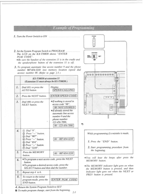 Page 22n Turn the Power Switch to ON 
. . . . . . . . . . . 
~ Set the System Program Switch to PROGRAM 
. . . . . . . . 
The LCD on the KX-T30830 shows “ENTER 
PGM CODE”. 
Be sure the handset 
of the extension 1’1 is in the cradle and 
the speakerphone button 
of the extension 11 is off. 
* To program automatic line access number 9 and the phone 
number 987-654-3210 into memory location {speed dial 
access) number 00. (Refer to page 2-5.) 
Dial (00) or press the  Dial (00) or press the 
NEXT button.  NEXT...