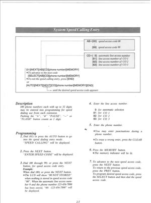 Page 24._........__._....____..__...._....._.__.__________. 
I][phone number][ME 
To advance to the next code 
[SELECT][AB][CD][phone number][MEMORY] 
To exit the speed calling entry, press [END] 
~“TO]~~~XT]~~~~T]~~D]~phone number][ME 
L--- until the desired speed access code appears 
100 phone numbers each with up to 32 digits 
may be entered into programming for speed 
dialing use from each extension. 
Pushing the “-X-“, “#” “PAUSE”, “-” or 
“FLASH” button counts as 1 digit. 
. Enter the line access number....