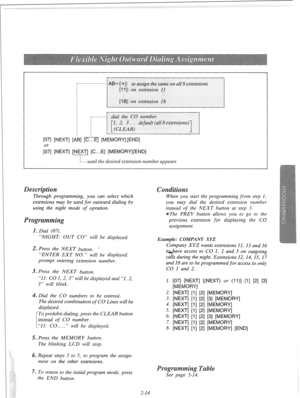 Page 33[07] [NEXT] [Ai31 [c...El [MEMORY] [END] 
;] [NEXT] [NEXT] [C...E] [MEMORY][END] 
I 
I...- until the desired extension number appears 
Through programming, you can 
select which 
extensions may be used for outward dialing by 
using the night mode of opration. 
“NIGHT: OUT CO” will be displayed. 
2. Press the NEXT button. ’ 
“ENTER EXT NO.” will be displayed. 
prompt entering extension number. 
3. Press the NEXT button. 
“11: CO 1, 2, 3” will be displayed and “1, 2, 
3” will blink. 
. Dial the CO numbers...