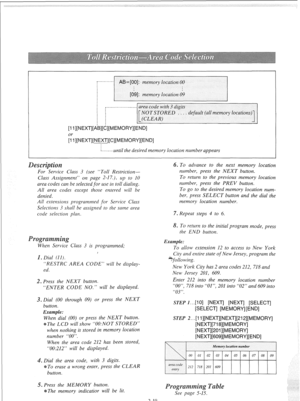 Page 38,,................-‘“‘ area code with 3 digits 
NOTSTORED . . . . default (all memory locations) 
(CLEAR) 
I 
[l l][NEXT][~~][~][MEMORY][END] 
or 
[l l][NEXT][MEXT][C][MEMORY][END] 
~--------until the desired memory location number appears 
For Service Class 3 (see “Toll Restriction- 
Class Assignment” on page 2-17.), up to IO 
area codes can be selected for use in toll dialing. 
All area codes except those entered will be 
denied. 
All estensions programmed for Service Class 
Selections 3 shall be...