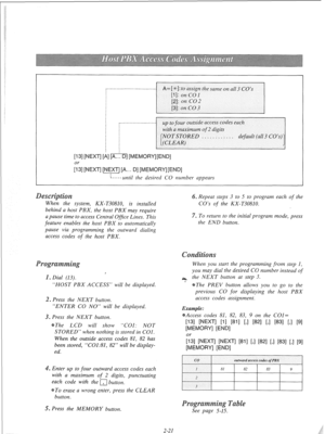 Page 40up to four outside access codes each 
[13] [NEXT] [i] [A... [ 
When the system, KX-T30810, is installed 
behind a host PBX, the host PBX may require 
a pause time to access Central Ofice Lines. This 
feature enables the host PBX to automatically 
pause via programming the outward dialing 
access codes 
of the host PBX. 
. Repeat steps 3 to 5 to program each of the 
CO’s 
of the KX-T30810. 
7. To return to the initial program mode, press 
the END button. 
, 
“HOST PBX ACCESS” will be displayed. 
s Press...