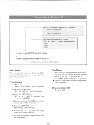 Page 42AB=[+]: to ussign rhe same on all 8 extensions 
;I:1 
El.51 [NEXT] [AB] [SELECT] [MEMORY] [END] 
or 
[15] [NEXT] [NEXT] [SELECT] [MEMORY] [END] 
L----- until the desired extension nutnber appears 
When any incoming calls from the Central Ofice 
are received at rhe same rime, !)ou can receive the 
call on the preferred line. 
“PREFERRED LINE” will be displayed. 
2. Press the NEXT button. 
“ENTER EXT NO” will be displayed. 
3. Press rhe NEXT butron. 
“11: m * * B ” 
will be displayed 
and 
“ 
* e 0 ea 
”...