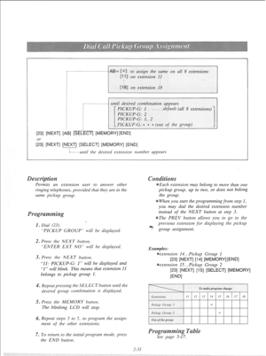 Page 50.--.-------..--------..-.----. AB= [*I: to assign the same on all 8 extensions 
until desired combination appears 
. default (all 8 extensions) 
[23] [NEXT] [AB] [SELECT] [MEMORY] [END] 
[g] [NEXT] [NEXT] [SELECT] [MEMORY] [END] 
L--- - until the desired extension rlumber appears 
Permits an extension user to answer other 
ringing telephones, provided that they are in the 
same pickup group. Each extension may belong to more than one 
pickup group, up to two, or does not belong 
the group. 
When you...