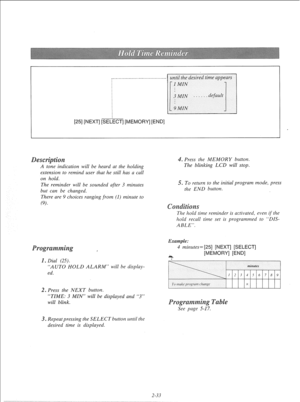 Page 52I.. .._____________........~~~.....~..~~ until the desired time appears 
[25] 
[NEXT] [SEI L -r 
2-33  A tone indication will be heard at the holding 
extension to remind user that he still has a call 
on hold. 
The reminder will be sounded after 3 minutes 
but can be changed. 
There are 9 choices ranging from (1) minute to 
(9). 
, 
1. Dial (25). 
“AUTO HOLD ALARM” will be display- 
ed. 
. Press the NEXT button. 
“TIME: 3 MIN” will be displayed and “3” 
will blink. 
. Repeatpressing the SELECT button...