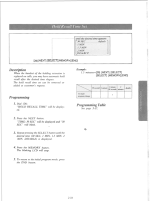 Page 53[26] [NEXT] [SEI . . . . ..__......._.............. 
until the desired time appears 
ECT] [MEMORY] [END] 
When the handset of the holding extension is 
replaced on calls, you may have automatic hold 
recall after the desired time elapses. 
The hold recall time set can be removed 01 
added at customer’s request. 
. Dial (26). 
“HOLD RECALL TIME” will be display- 
ed. 
Example: 
1.5 minutes=[26] [NEXT] [SELECT] 
[SELECT] [MEMORY] [END] 
e 
See page 5-17. 
2. Press the NEXT button, 
“TIME: 30 SEC” will be...