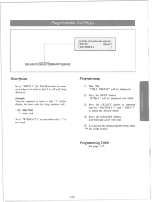 Page 55until the desired mode appears 
r----------- I 
I 
1291 [NEXT] [SE&T] [MEMORY] [END] 
Set to “WITH 1” for Toll Restriction in some 
area where it is need to dial 1 to toll call (long 
distance). m Dial (29). 
“TOLL PREFIX” will be displayed. 
Example: 
You are required to insert a dial “1” before 
dialing the area code for long distance call. 
l-201 -348-7000 
i---. area code . Press the NEXT button. 
“WITH 1” will be displayed and blink. 
3. Press the SELECT button to alternate 
between “WITHOUT 1” and...