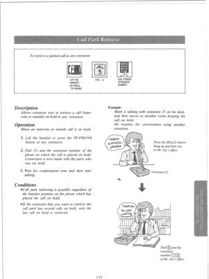 Page 68To retrieve a parked call at any extension 
I 
-SP-PHONE- 
I 
nsion user to retrieve a call (inter- 
com or outside) on hold at any extension. 
intercom or outside call is on hold. 
. Lift the handset or press the SP-PHONE 
button at any extension. 
2. Dial (5) and the extension number 
of the 
phone on which the call is placed on hold. 
Connection is now made with the party who 
was on hold. 
3. Wait for confirmation tone and then 
start 
talking. 
I 
s 
Call park retrieving is possible regardless 
of...