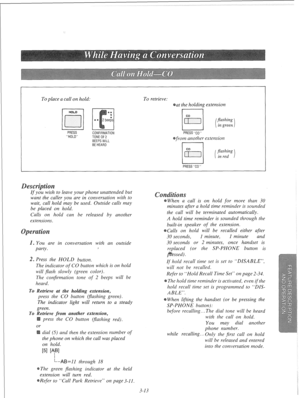Page 70To place a call on hold: To retrieve: 
at the holding extension 
PRESS 
HOLD CONFIRMATION 
TONEOF 
BEEPSWILL 
BEHEARD PRESSC0 
from another extension 
I I 
I , 
PRESSC0 
If you wish to leave your phone unattended but 
want the caller you are in conversation with to 
wait, call hold may be used. Outside calls may 
be placed on hold. 
Calls on hold can be released by another 
extensions. 
. You are in conversation with an outside 
party. I 
2. Press the HOLD button. 
The indicator of CO button which is on...