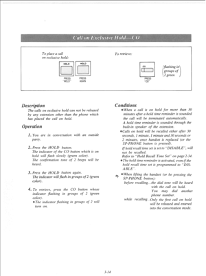 Page 71To place a call 
on exclusive hold: 
PRESS 
HOLD 
To retrieve: 
PRESS 
AGAIN PRESS 
Co 
exclusive hold can not be released 
by any extension other than the phone which 
has placed the call on hold. 
s You are in conversation with an outside 
party. 
2. Press the HOLD button. 
The indicator 
of the CO button which is on 
hold will flash slowly (green color). 
The confirmation tone 
of 2 beeps will be 
heard. 
3. Press the HOLD button again. 
The indicator will flash in groups 
of 2 (green 
color). 
. To...