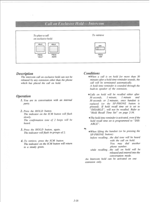 Page 73To place a call 
on exclusive hold: To retrieve 
PRESS 
“HOLD” PRESS 
AGAIN PRESS 
“ICM” 
s 
The-intercom call on exclusive hold can not be 
released by any extension other than the phone 
which has placed the call on hold. 
You are in conversation with an internal 
party. 
. Press the HOLD button. 
The indicator on the ICM button will flash 
slowly. 
The confirmation tone of 2 beeps will be 
heard. 
3. Press the HOLD button, again. 
The indicator will flash in groups of 2. 
. To retrieve, press the ICM...