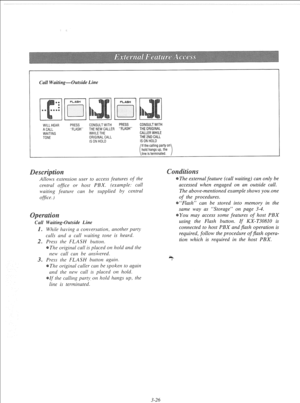Page 83Call Waiting-Outside Line 
WILL HEAR 
A CALL 
WAITING 
TONE PRESS CONSULT WITH PRESS CONSULT WITH 
“FLASH” THE NEW CALLER “FLASH” THE ORIGINAL 
WHILE THE CALLER WHILE 
ORIGINAL CALL THE 2ND CALL 
IS ON HOLD IS ON HOLD 
If the calling party on 
hold hangs up, the 
line is terminated. 
Allows extension user to access feutures of rhe 
centrul office or host PBX. (example: call 
waiting fearure can be supplied by central 
ofice. I 
11 Waiting-Outside Line 
. While having a conversatiot1, another party 
calls...