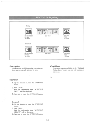 Page 89Setting 
LIFTTHEHANDSET 
ORPRESS 
SP-PHONE DIAL 731# 
To cancel 
I I I I LIFTTHEHANOSET DIAL 730# 
ORPRESS 
SP-PHONE 
L I HANGUPOR 
PRESS 
SP-PHONE 
I I 
HANGUPOR 
PRESS 
SP-PHONE 
Allows you to prohibit any other extension user 
from answering calls directed to you. 0 
Lift the handset or press the SP-PHONE 
button. 
2. Dial (731#). 
Wait for confirmation tone. “C.PICKUP 
DENY” will be displayed. 
3. Hang up or press the SP-PHONE button. 
To cancel, 
0 Lift the handset or press the SP-PHONE 
button. 
2....