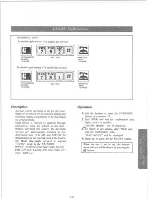 Page 92(Extension I1 only) 
To enable night service: (To disable day service) 
I 1 I 
1 I I 
LIFTTHE HANDSET 
DIAL “782#” HANG UP OR 
OR PRESS 
PRESS 
“SP-PHONE” 
“SP-PHONE” 
To disable night service: (To enable day service) 
LIFTTHE HANDSET 
OR PRESS 
“SP-PHONE” DIAL “781#” HANG UP OR 
PRESS 
“SP-PHONE” 
Normal system operation is set for day time. 
Night service allows for the outward dialing and 
incoming ringing assignments to be rearranged 
via programming. 
Night service is enabled or disabled through...