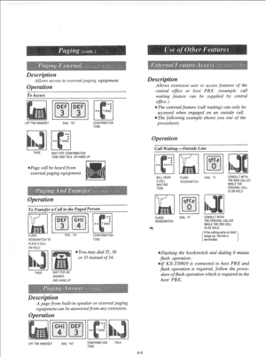 Page 99Allows access to external paging equipment. 
To Access 
LIFT THE HANDSEl 
DIAL “33” CONFIRMATION 
TONE 
PAGE 
WAIT FOR CONFIRMATION 
TONE AND TALK OR HANG UP 
Page will be heard from 
external paging equipment. 
To Transfer a Call to the Paged Person 
FLASH DIAL “34” 
CONFIRMATION 
HOOKSWITCH TO 
PLACE A CALL 
ON HOLD TONE 
You may dial 35,36 
or 33 instead of 34. 
PAGE WAIT FOR AN 
ANSWER 
AND HANG UP 
A page from built-in speaker or external paging 
equipment can be answered from any extension. 
LIFT...