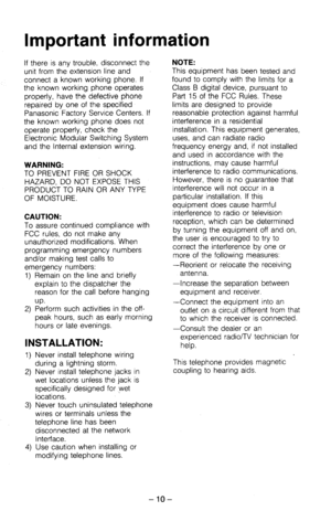 Page 15If there is any trouble, disconnect the 
unit from the extension line and 
connect a known working phone. If 
the known working phone operates 
properly, have the defective phone 
repaired by one of the specified 
Panasonic Factory Service Centers. If 
the known working phone does not 
operate properly, check the 
Electronic Modular Switching System 
and the Internal extension wiring. 
WARNING: 
TO PREVENT FIRE OR SHOCK 
HAZARD, DO NOT EXPOSE THIS 
PRODUCT TO RAIN OR ANY TYPE 
OF MOISTURE. 
CAUTION: 
To...