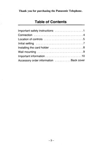 Page 4Thank you for purchasing the Panasonic Telephone. 
Table of Contents 
important safety instructions .................. 1 
Connection ............................ 
Location of controls ........................ .5 
initial setting ............................. .7 
Installing the card holder .................... .8 
Wall mounting ............................ .9 
Important information ....................... IO 
Accessory order information .......... Back cover 
-3-  