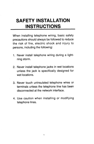 Page 13SAFETY INSTALLATION 
INSTRUCTIONS 
When installing telephone wiring, basic safety 
precautions should always be followed to reduce 
the risk of fire, electric shock and injury to 
persons, including the following: 
1. 
2. 
3. 
4. Never install telephone wiring during a light- 
ning storm. 
Never install telephone jacks in wet locations 
unless the jack is specifically designed for 
wet locations. 
Never touch uninsulated telephone wires or 
terminals unless the telephone line has been 
disconnected at...