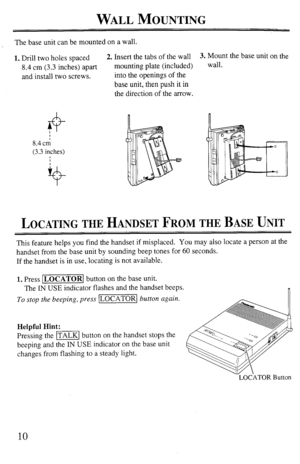Page 10WALL MOUNTING 
The base unit can be mounted on a wall. 
1. Drill two holes spaced 2. Insert the tabs of the wall 
8.4 cm (3.3 inches) apart mounting plate (included) 
and install two screws. into the openings of the 
base unit, then push it in 
the direction of the arrow. 
8.4 cn; 
(3.3 inches) 3. Mount the base unit on the 
wall. 
LOCATING THE HANDSET FROM THE BASE UNIT 
This feature helps you find the handset if misplaced. You may also locate a person at the 
handset from the base unit by sounding beep...