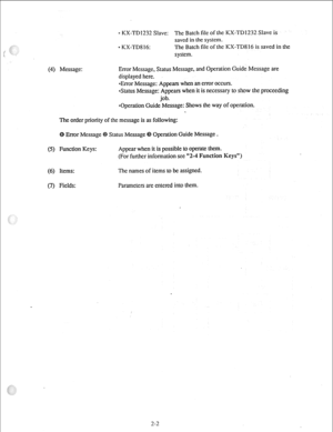 Page 11(4) 0 KX-TD1232 Slave: The Batch file of the KX-TD1232 Slave is 
saved in the system. 
0 KX-TD8 16: The Batch file of the KX-TD8 16 is saved in the 
system. 
Message: Error Message, Status Message, and Operation Guide Message are 
displayed here. 
*Error Message: Appears when an ermr occurs. 
&~tus Message: Appears when it is necessary to show the proceeding 
job. 
*Operation Guide Message: Shows the way of operation. 
The order priority of the message is as following: 
Error Message Status Message...