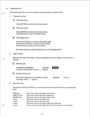 Page 132-3 Assigning Items 
This section provides you the basic operation of programming the assigning items. 
1. Change the screens 
@ The initial screen 
Press ENTER key to advance to the next screen. 
The menu screens 
Press ENTER key to advance to the next screen. 
Press EXIT key to return to the initial screen. 
The editing screens 
Press F5 (P-PAGE) key to return to the previous page. 
Press F6 (N-PAGE) key to advance to the next page. 
Press EXIT key to return to the menu screen. 
For further information...