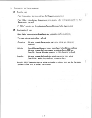 Page 143. Enter, correct and change parameters 
(IJ Selecting type 
*Press the spacebar a few times until you find the parameter you need. 
~Press BS key, which displays the parameters in the inverted order of the spacebar until you find 
the parameter you need. 
eF4 (HELP) provides you the explanation of assigned items and a list of parameters. 
Entering directly type . 
*Enter dialing numbers, numerals, alphabets and punctuation marks etc. directly. 
~YOU must enter parameters from a left end. 
Correcting...