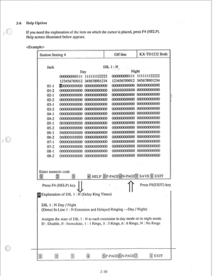 Page 192-6 
If you need the explanation of the item on which the cursor is placed, press F4 (HELP). 
Help screen illustrated below appears. 
4e> 
Station Setting 4 
I Off-line 
I KX-TD1232 Both 
01-l 
01-2 
02-l 
02-2 
03-l 
03-2 
04-l 
04-2 
05-l 
05-2 
06-l 
06-2 
07-l 
07-2 
08-l 
08-2 DILl:N. 
Day Night 
111 111111122222 
111 111111122222 
012 345678901234 
012 345678901234 
003000DDDDDD 
D6OODDDDDDDD 
D6OODDDDDDDD 
Enter numeric code 
pj 
fg fg 
@J HELP ~P-PAG@N-~~~G@J SAVE@ EXIT 
Press F4 (HELP) key...