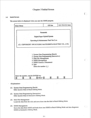 Page 24Intial Screen 
The screen below is displayed when you start the DSHS program. 
Main Menu Off-line KX-TD1232 Both 
Panasonic 
Digital Super Nybrid System 
Operating & Maintenance Tool Ver 2.xX 
(C) COPYRIGHT 1993 KYUSHU MATSUSHITA ELECTRIC CO., LTD. 
1. System Data Programming (Batch) 
2. System Data Programming (Interactive) 
3. Disk Pile Management 
4. DSHS Management 
5. DSHS Connect / Disconnect 
6. Quit 
Select the number :[J 
Enter the number, and hit ENTER key 
@j 
@j 
m HELP &j @j fj 
p.j 
. 
-...