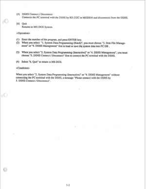 Page 25[S ] DSHS Connect / Disconnect 
Connects the PC terminal with the DSHS by RS-232C or MODEM and disconnects from the DSHS. 
[6] Quit 
Returns to MS-DOS System. 
 
(1) Enter the number of the program, and press ENTER key. 
(2) When you select “1. System Data Programming (Batch)“, you must choose “3. Disk File Manage- 
ment” or “4. DSHS Management” first to load or save the system data into PC DB . 
(3) When you select “2. System Data Programming (Interactive)” or “4. DSHS Management”, you must 
choose “5....