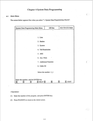 Page 26ain enu 
The screen below appears first when you select “1. System Data Programming (Batch)“. 
System Data Programming Main Menu Off-line 
. KX-TD1232 Both 
1. Line 
2. Station 
3. System 
4. Toll Restriction 
5. ARS 
6. Aux. Ports ’ 
7. Additional Function 
8. Caller ID 
Select the number : [J 
Enter the number, and hit ENTER key 
 
(1) 
Enter the number of the program, and press ENTER key. 
(2) Press F8 (EXIT) to return to the initial screen. 
4-1  