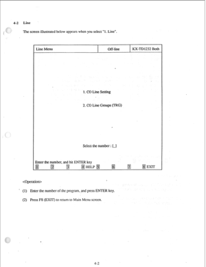 Page 274-2 Line 
The screen illustrated below appears when you select “1. Line”. 
Line Menu 
Off-line KX-TD1232 Both 
1. CO Line Setting 
2. CO Line Groups (TRG) 
Select the number : [-I 
Enter the number, and hit ENTER key 
fjYj @ 
gj fi HELP m 
@ B 
II3 EXIT 
 . 
(1) 
Enter the number of the program, and press ENTER key. 
(2) Press F8 (EXIT) to return to Main Menu screen. 
4-2  