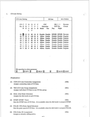 Page 281. CO Line Setting 
i 
CO Line Setting 
Off-line KX-TD816 
COC T D D P C 
CPC DIL 1 : 1 Reverse 
No. 0 R I T P I Detection EXT No. Circuit 
N G A M S D Mode out 
Day Night 
L F 
01 [ll D 80 10 N 
02 N [2] P 160 20 N 
03 Y’ [3] D 80 10 N 
04 Y [4] P 80 10 N 
05 Y [5] P 80 10 N 
c., -7 r,3 - n-. -r -. 
;;7” ; ~~; ~ ;;;; ;;; ~ 
08 Y [SJ P 80 10 N Disable Disable 
1OOms Enable 
2OOms Enable 
3OOms Enable 
4OOms Enable 
-em 
3UUlIl~ EIIcliJiL 
6OOms Enable 
400ms Enable EXlJ109] EX’ljW] Reverse 
Disable...