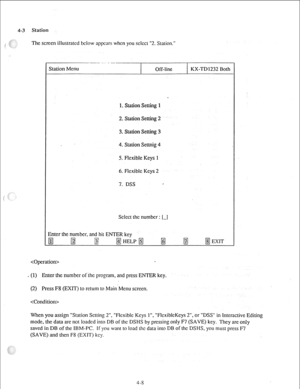 Page 334-3 
( .’ 
i 
Scicct the number : [-I 
Enter the number, and hit ENTER key 
 
(1) Enter the number of the program, and press ENTER key.  Station 
The screen illustrated below appears when you sclcct “2. Station.” 
Station Menu 
Off-line KX-TD1232 Both 
1. Station Setting 1 
2. Station Setting 2 
3. Station Setting 3 
4. Station Settnig 4 
5. Flexible Keys 1 
6. Rcxiblc Keys 2 
7. DSS 
(2) Press F8 (EXIT) to return to Main Menu screen. 
 
When you assign “Station Setting 2”. “Flcxiblc Keys 1”. ”...