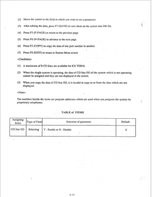 Page 40(2) Move the cursor to the field in which you want to set a paramctcr. 
(3) After editing thcdata, press F7 (SAVE) to save them on the screen into DB ftlc. 
(4) Press F5 (P-PAGE) to rctum to the previous page. 
(5) Press F6 (N-PAGE) to advance to the next page. 
(6) Press F2 (COPY) to copy the data of one jack number in another. 
. 
(7) Press F8 (EXIT) to return to Station Menu screen 
cCondi tion> 
(1) A maximum of 8 CO lines are available for KX-TD816. 
(2) When the single system is operating, the data...