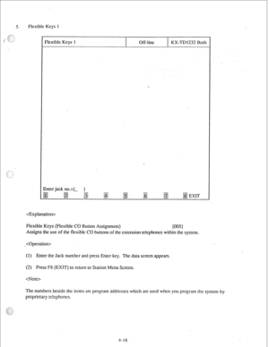 Page 43de Keys 1 
Flexible Keys 1 Off-lint KX-TD1232 Both 
, 
Znter jack no.=[- ] 
gj B 
gjj !gj 
/gj g$ 
B /gJ 
EXIT 
 
Flexible Keys (Flexible CO Button Assignment) 
NW 
Assigns the use of the flexible CO buttons of the cxtcnsion telephones within the system. 
- 
(1) Enter the Jack number and press Enter key. The data screen appears. 
(2) Press F8 (EXIT) to rctum to Station Menu Screen. 
 
The numbers beside the items arc program addrcsscs which arc used when you program the system by 
proprietary telephones....