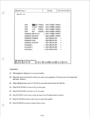 Page 45Flexible Keys 1 
I Off-Iinc 
I KX-TD1232 Bolt 
Jack No. 01 
coo1 [Ol) : TONE[ 1] CO13 S-CO[OZ] : TONE[I] 
COO2 G-CO [I] : TONE[ 1] CO14 S-CO[O3] : TONE[ I] 
coo3 L-CO : TONE[ l] CO15 SCO[O4] : TONE[ 11 
coo4 DSS : EXT[100 ] CO16 S-CO[OS] : TONE[I] 
COOS(DSS1) [092-431-2111 ] CO17 S-CO[O6] : TONE[ 11 
COOQDSSZ) MSG WAIT CO18 S-C0[07] : TONEIl] 
C007(DSS3) FWD/DND CO19 @Z-234-1234 1 
COOS(DSS4) SAVE 
CO20 [W-234-2345 1 
C009(DSS5) ACCOUNT CO21 [092-234-3456 ] 
CO1O(DSS6) [ ] CO22 1092-234-4567 1 
CO1...