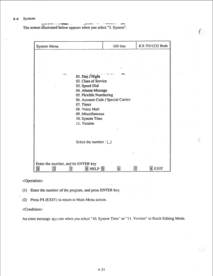 Page 564-4 System 
z;;* -*- - ‘,‘^T .-.. -a-c-+ ..w . . --.-v-e.. -e,... 
The screen illustrated below appears when you select “3. System”. 
System Menu Off-line KX-TD 1232 Both 
-..a.._ OI.Da#ight~“- -’ - 
02. Class of Service 
03. Speed Dial 
04. Absent Message 
05. FIexibIe Numbering 
06. Account Code /Special Carrier 
07. Timer 
08. Voice Mail 
09. Misccllancous 
IO. System Time 
11. Version 
Sclcct the number 
Enter the number, and hit ENTER key 
i-1 
 
. 
(1) Enter the number of the program, and press...