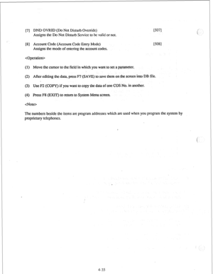 Page 60[7] DND OVRID (Do Not Disturb Override) I5071 I 
Assigns the Do Not Disrurb Service lo be valid or not. 
[8 ] Account Code (Account Code En&y Mode) 
[5081 
Assigns the mode of enlcring the account codes. 
 
(1) Move the cursor to the field in which you warn to set a parameter. 
(2) After editing the data, press P7 (SAVE) to save them on the screen into DB file. 
(3) Use F2 (COPY’) if you want to copy the data of one COS No. in another. 
(4) Press F8 (EXIT’) to return to System Menu screen. 
 
The numbers...