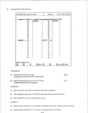 Page 6806. Account Code / Special Carrier 
Account Code / Special Carrier Off-line KX-TD1232 Both 
02 02 [ 
03 i 03 [ 
04 04 [ 
05 I 1 05 - [ ; 
06 
t ; 06 [ 1 
07 07 1 
08 [ i 08 [ 1 
09 [ 
. . . . . ..y. ;. I ; 
3 
12 t i 12 [ 13 13 c ; 
14 
I 1 14 1 I 
15 15 [ -1 
16 
17 I’ ; 
16 1 
17 t 1 
18 
; i 18 [  19 19 [ ; 
20 [ 1 20 I I 
. . . .: 
3nter numeric code 
gJ m 
@ 
@HELP @ fiiJ &j SAVE B EXIT 
 
[l] Account Code (Account Codes) 
Assigns the Account Codes for Verified mode. - 
_ (21 Special Carrier...