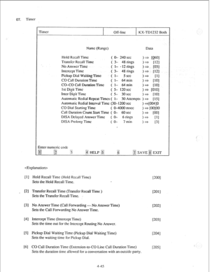 Page 7007. Timer 
Timer 
Off-lint KX-TD1232 Both 
Nitmc (Rang) Data 
Hold Recall Time ( O- 240s~~ I* 10~01 
Transfer Recall Time ( 3- 48 rings 
>* [I21 
No Answer Time ( l- -12rings >- w33 
Intcrccpt Time ( 3- 48 rings 
)a f121 
Pickup Dial Waiting Time ( l- 5 see 
>* 
[II 
CO Call Duration Time ( I- 64 min 
>a IlO1 
CO-CO Call DuraLion Time ( I- 64 min 
I* [lOI 
ISI Digit Time ( s- 12oscc 
) =j WOl 
Inter Digit Time ( s- 3oscc 
>= 1101 
Automatic Rcdial Rcptx~ Times ( I- 30 Atlcmprs ) 2 [ 151 
Aulomaiic Rcdial...