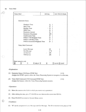 Page 73Voice Mail 
I I 
Voice Mail 
- Off-lint KX-TDl232 Both 
Extension St;~lus 
Ringback Tow 
IL 1 
Busy Tone 
I2 1 
Rcordcr Tow 
* [3 
1 
DND Tow 
[4 1 
Extension Answer 
15 I 
Extension Disconnect 
I+@ 1 
Confirmation Tone 
19 1 
FWD IO VM Ringback Tone 
16 I 
FWD IO VM Busy Tone 
17 I 
FWD lo Estcnsion Ringback Tone 
18 I 
Voice Mail Command 
Lcavc Mcssqc 
IH 1 
GCI Mcssa~c /+H 
I 
AA Scrvicc , 
I#8 I 
VM Scwicc 
[#6 
1 
 
[l] Extension Status (VM Status DTMF Set) 
I1131 
Assigns the DTMF si;n;rl 10 allow...