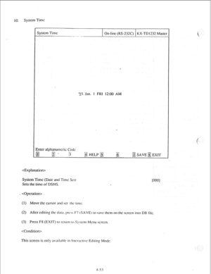 Page 78IO. System Time 
I- 
System Time 
On-line (RS-232C) KX-TDI232 Master 
- --.-. _- ._ 
. 
‘23. Jan. 1 FRI 12:W.l AM 
, 
 
System Time (Date and Time %I) 
Sets the time of DSHS. 
_  
(I) Move the cursor and WI ihc‘ rime. 
(2) After editing the tl:tl;~. prc~s F7 (SAVE) IO swc lhcm on the screen into DB 
I 
(3) Press F8 (EXITj 
lo r’clunl IO S~dcn-, Menu s;CJcCll. 
 
This screen is only availal~lc in Inlcwctivc Editin: Mode. 
4-53 
i 
IOOO] 
ilc.  