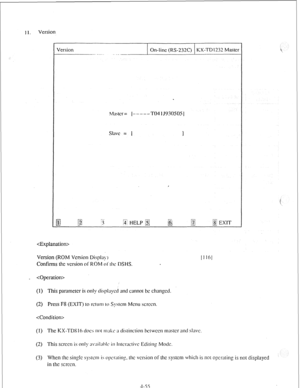 Page 80hl;iwr’= I-----TO4lJ5)30505j 
SlilVC = 1 
I 
. . . . . . $3 EXIT 
..-2 
 
Version (ROM 
Version Disph!.) 
Confirms the version of ROM ol‘rhc DSHS. [I 16 
_  
(1) This parameter is only displ;lycd and cannot hc changed. 
(2) Press F8 (EXIT) to rctunl to Sys~cm Menu 
w-cm. 
 
(1) The KX-TDSl h ti~cs IIOI II>;I~~ it dislinciion hci 
WCCII IIIASICT :III~ SlilVC. 
(2) This screen is only ;tv;lil;thlc in Irwr‘activc Editing Mock. 
’ 
(3) When the single syslcm is opcraiin~. 111c version or the syslcm which is...