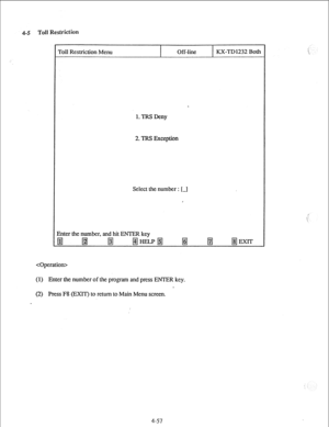 Page 82-5 Toll Restriction 
Toll Restriction Menu 
I Off-line 
I KX-TD 1232 Both 
LTRS Deny 
2. TRS Exception 
Select the number : [-I 
Enter the number, and hit ENTER key 
pJ @j p$J 
ff@FLpf# f# 
m /#j EXIT 
 
(1) Enter the number of the program and press ENTER key. 
(2) Press F8 (EXIT) to return to Main Menu screen. 
4-57  