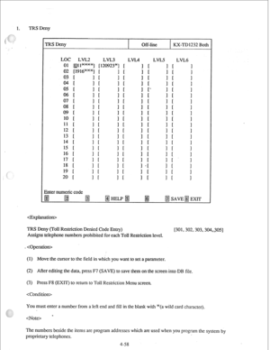 Page 831. TRS Deny 
 TRS Deny Off-line KX-TD 1232 Both 
LOC LVL2 
LVL3 LVL4 LVI.5 LVL6 
01 all-1 [120923*] [ 
i I I 
02 [1916W] [ 
03 [ 
04 [ I I 
1’ F 
; I 1 [ 1’ 
05 r 
i I’ 
i t 
; t 
. 
; t i 
06 1 1 
07 [ 
08 1 i i i t i I 
1 1 ; t 1 [ 1’ 
09 r 
10 [ i I 1’ I i t ; I 
i 
11 [ 
; t 1 [. 1 
12 [ 
13 f 1 I ; ! 
1 t i I 
1 [ 
14 [ 
1 [ 1’ I 
! 
1 
15 [ I 1 
16 [ I [ 
1’ I ; t I : ! 
17 [ 
18 [ 1’ t i I 
i; ’ 
i t i t i 
19 t 
1 [ 
20 1 1 r 1 [ 
Enter numeric code 
TRS Deny (Toll Restriction Denied Code Entry)...