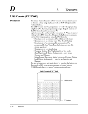 Page 1183-56 Features
D3 Features
DSS Console (KX-T7040)
DescriptionThe Direct Station Selection (DSS) Console provides direct access
to stations, a busy lamp display, as well as 16 PF (Programmable
Feature) buttons.
The DSS Console must be programmed to work with a proprietary
telephone (PT). System programming assigns the jack numbers of
the DSS Console and its associated PT.
Up to two consoles can be installed per system. A PT can be paired
with up to two DSS Consoles. The paired telephone user can carry
out...