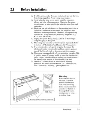 Page 272.1 Before Installation
Installation 2-3 2.If cables are run on the ﬂoor, use protectors to prevent the wires
from being stepped on. Avoid wiring under carpets.
3.Avoid using the same power supply outlet for computers,
telexes, and other office equipment. Otherwise, the system
operation may be interrupted by the induction noise from such
equipment.
4.Please use one pair telephone wire for extension connection of
(telephone) equipment such as single line telephones, data
terminals, answering machines,...