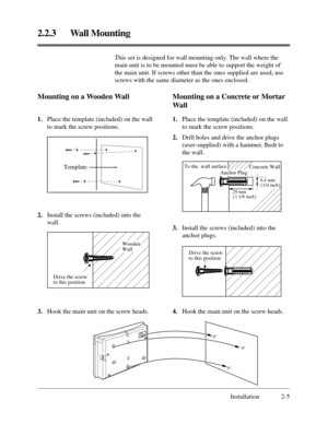 Page 292.2.3 Wall Mounting
Installation 2-5 This set is designed for wall mounting only. The wall where the
main unit is to be mounted must be able to support the weight of
the main unit. If screws other than the ones supplied are used, use
screws with the same diameter as the ones enclosed.
Mounting on a Wooden Wall
Template 
3.Hook the main unit on the screw heads. 1.Place the template (included) on the wall
to mark the screw positions.
2.Install the screws (included) into the
wall.
Mounting on a Concrete or...