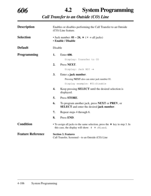 Page 3144-106 System Programming
4.2 System Programming
Call Transfer to an Outside (CO) Line
606
DescriptionEnables or disables performing the Call Transfer to an Outside
(CO) Line feature.
Selection• Jack number: 01 – 24, ( = all jacks)
• Enable / Disable
DefaultDisable
Programming1.Enter 606.
Display: Transfer to CO
2.Press NEXT.
Display: Jack NO? ®
3.Enter a jack number.
Pressing NEXTalso can enter jack number 01.
Display example: #01:Disable
4.Keep pressing SELECTuntil the desired selection is
displayed....