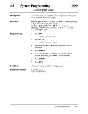 Page 3434.2 System Programming
System Data Clear
999
System Programming  4-135
DescriptionClears the system data which have been programmed. The system
will re-start with the default settings.
SelectionAll Para / System Para / CO Para + outside (CO) line number:
1 – 6, ( = all outside (CO) lines)/ 
Ext Para + jack number: 01 – 24,( = all jacks)/ 
DSS Para + DSS Console number: 1 or 2, ( = all DSS
Consoles)/ Speed Dial
Programming1.Enter 999.
Display: System Clear
2.Press NEXT.
Display: Menu:All Para
3.Keep...